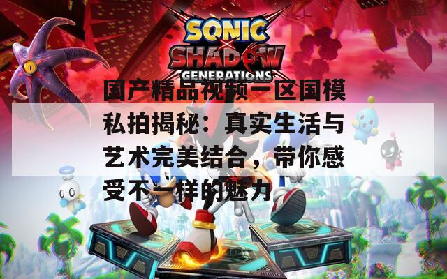 国产精品视频一区国模私拍揭秘：真实生活与艺术完美结合，带你感受不一样的魅力