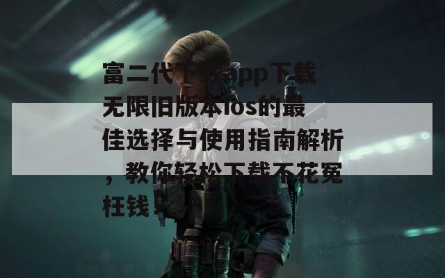 富二代下载app下载无限旧版本ios的最佳选择与使用指南解析，教你轻松下载不花冤枉钱！