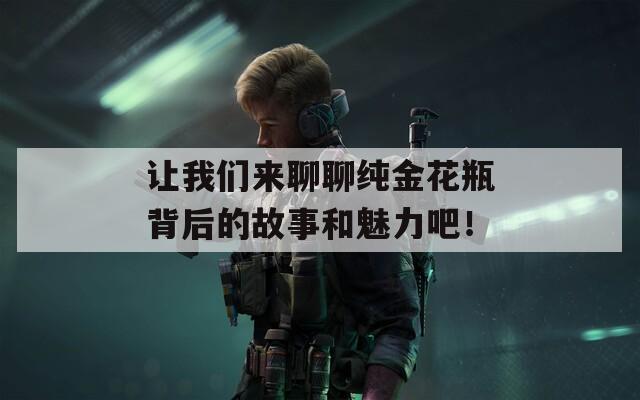 让我们来聊聊纯金花瓶背后的故事和魅力吧！