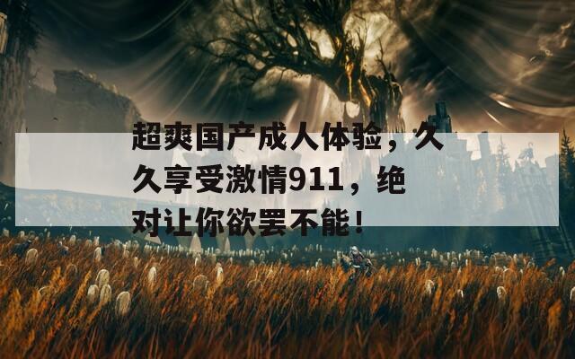 超爽国产成人体验，久久享受激情911，绝对让你欲罢不能！
