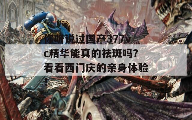你听说过国产377vc精华能真的祛斑吗？看看西门庆的亲身体验！
