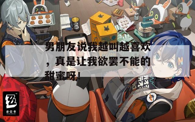 男朋友说我越叫越喜欢，真是让我欲罢不能的甜蜜呀！