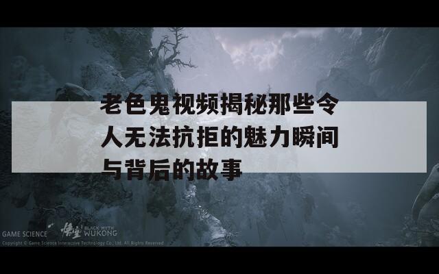 老色鬼视频揭秘那些令人无法抗拒的魅力瞬间与背后的故事