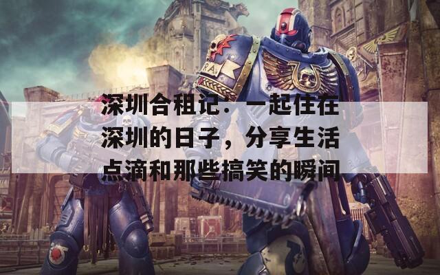 深圳合租记：一起住在深圳的日子，分享生活点滴和那些搞笑的瞬间