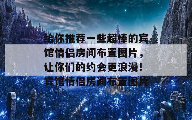 给你推荐一些超棒的宾馆情侣房间布置图片，让你们的约会更浪漫！宾馆情侣房间布置图片