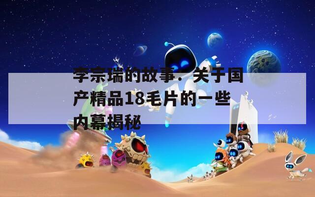 李宗瑞的故事：关于国产精品18毛片的一些内幕揭秘