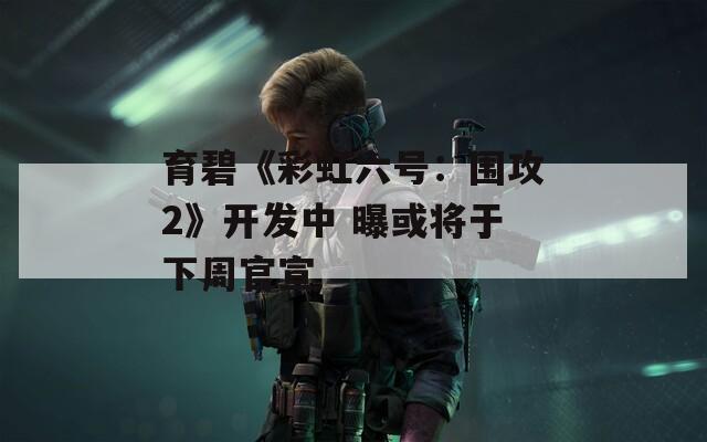 育碧《彩虹六号：围攻2》开发中 曝或将于下周官宣