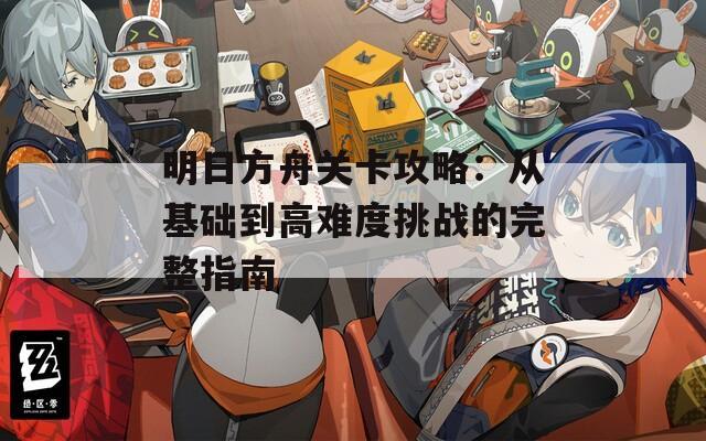 明日方舟关卡攻略：从基础到高难度挑战的完整指南