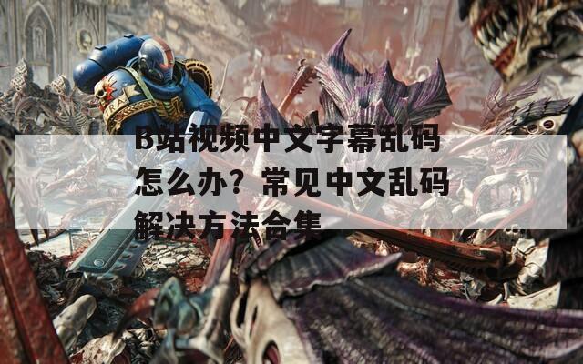 B站视频中文字幕乱码怎么办？常见中文乱码解决方法合集