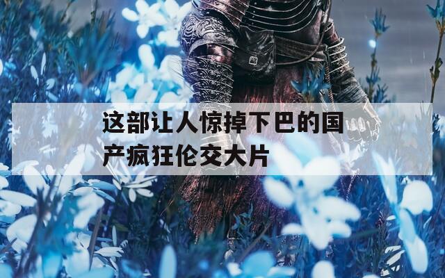 这部让人惊掉下巴的国产疯狂伦交大片
