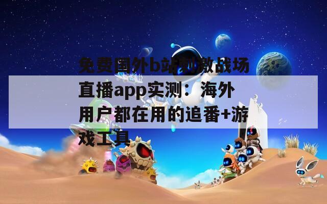 免费国外b站刺激战场直播app实测：海外用户都在用的追番+游戏工具