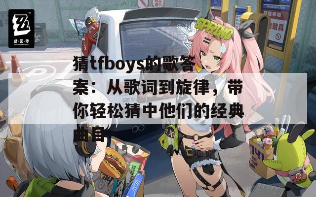 猜tfboys的歌答案：从歌词到旋律，带你轻松猜中他们的经典曲目
