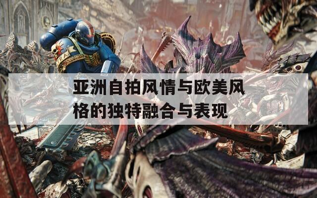 亚洲自拍风情与欧美风格的独特融合与表现