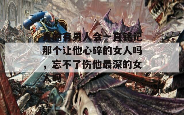 真的有男人会一直铭记那个让他心碎的女人吗，忘不了伤他最深的女人吗