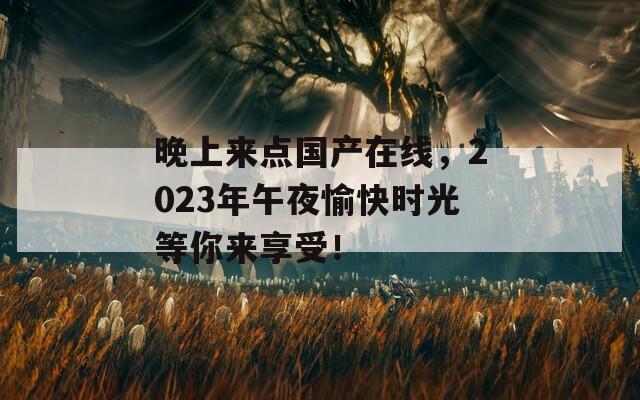 晚上来点国产在线，2023年午夜愉快时光等你来享受！
