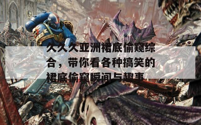 久久久亚洲裙底偷窥综合，带你看各种搞笑的裙底偷窥瞬间与趣事