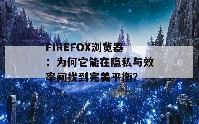 FIREFOX浏览器：为何它能在隐私与效率间找到完美平衡？