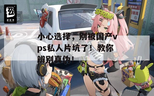 小心选择，别被国产vps私人片坑了！教你辨别真伪！