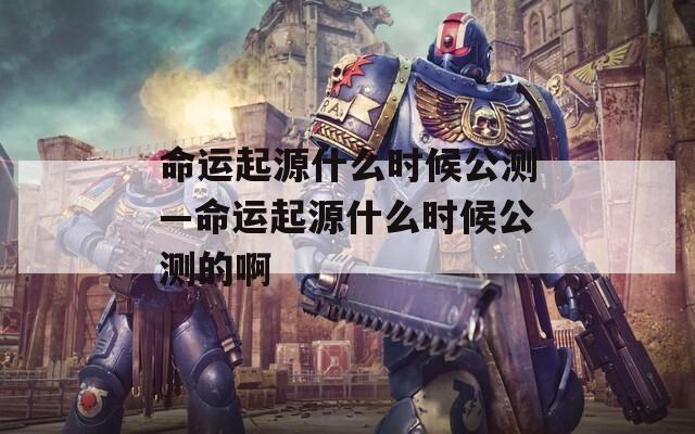 命运起源什么时候公测—命运起源什么时候公测的啊