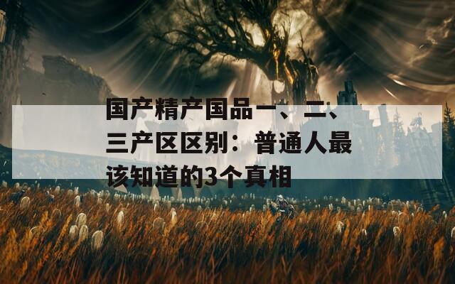 国产精产国品一、二、三产区区别：普通人最该知道的3个真相