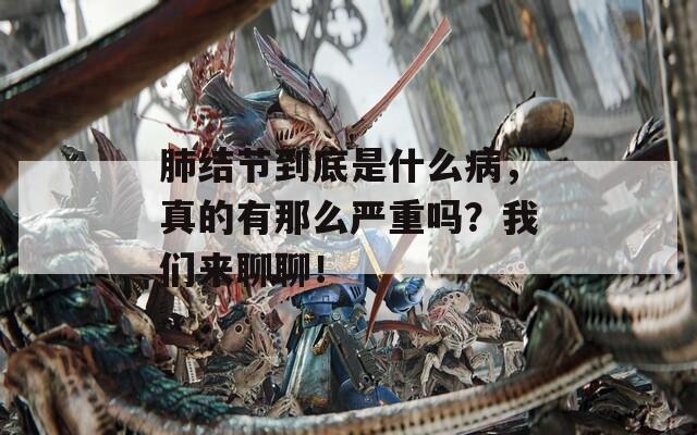 肺结节到底是什么病，真的有那么严重吗？我们来聊聊！