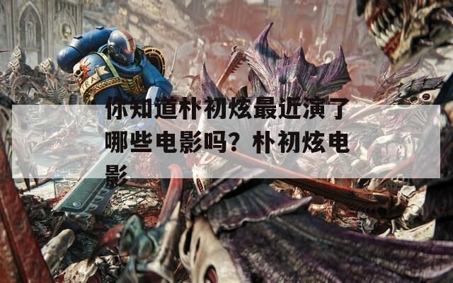你知道朴初炫最近演了哪些电影吗？朴初炫电影