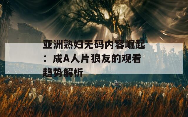 亚洲熟妇无码内容崛起：成A人片狼友的观看趋势解析