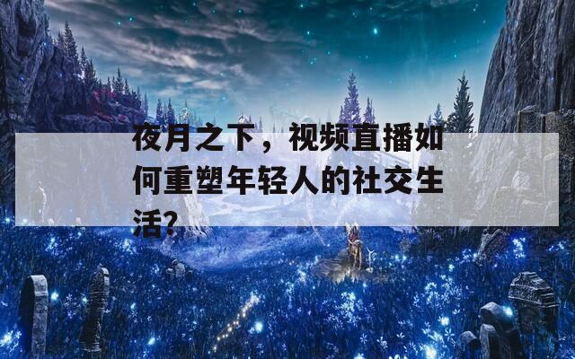 夜月之下，视频直播如何重塑年轻人的社交生活？