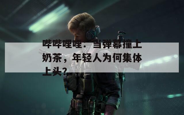 哔哔哩哩：当弹幕撞上奶茶，年轻人为何集体上头？
