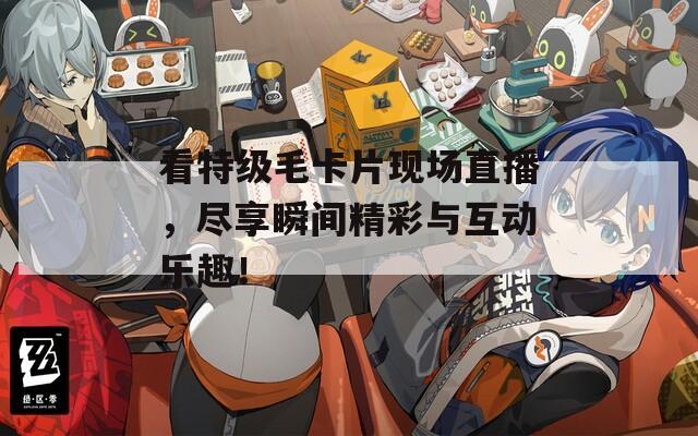 看特级毛卡片现场直播，尽享瞬间精彩与互动乐趣！