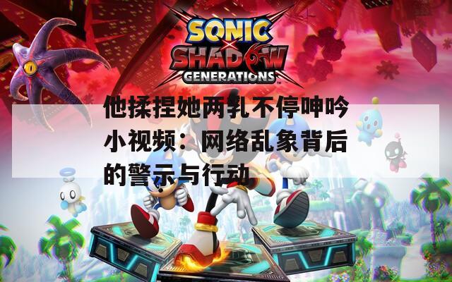 他揉捏她两乳不停呻吟小视频：网络乱象背后的警示与行动