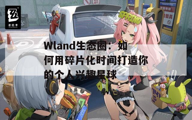 Wland生态圈：如何用碎片化时间打造你的个人兴趣星球