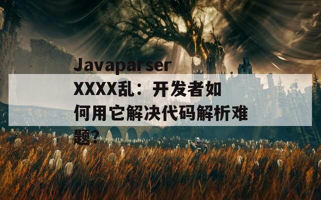 JavaparserXXXX乱：开发者如何用它解决代码解析难题？