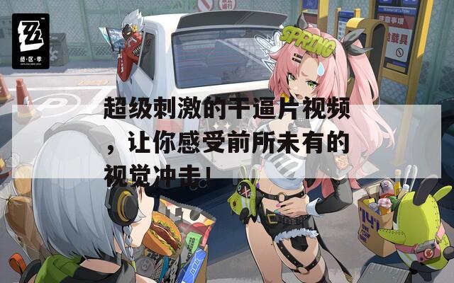 超级刺激的干逼片视频，让你感受前所未有的视觉冲击！