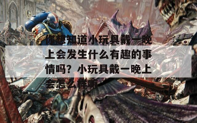 你想知道小玩具戴一晚上会发生什么有趣的事情吗？小玩具戴一晚上会怎么样嘛