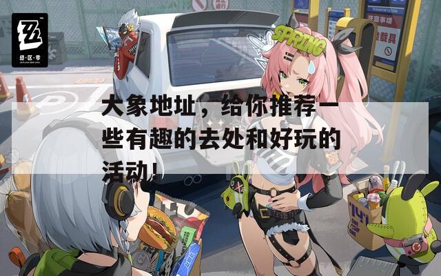 大象地址，给你推荐一些有趣的去处和好玩的活动！