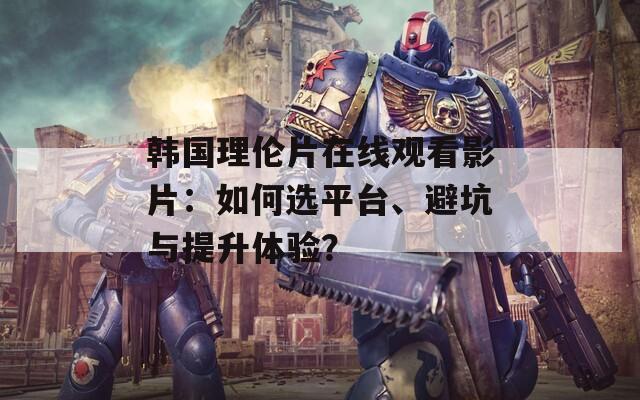 韩国理伦片在线观看影片：如何选平台、避坑与提升体验？