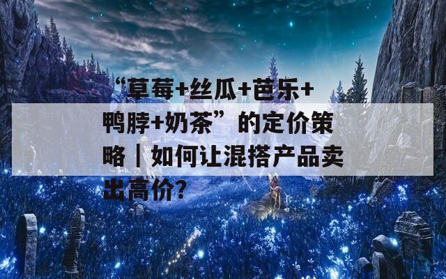 “草莓+丝瓜+芭乐+鸭脖+奶茶”的定价策略｜如何让混搭产品卖出高价？