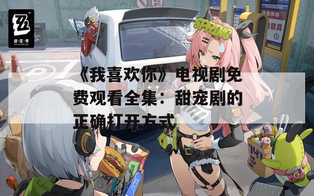 《我喜欢你》电视剧免费观看全集：甜宠剧的正确打开方式