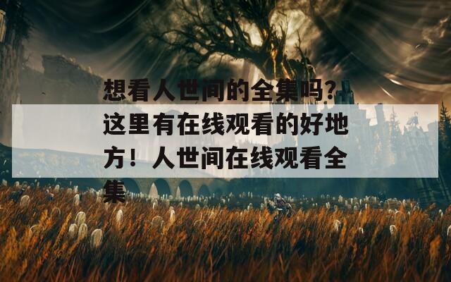 想看人世间的全集吗？这里有在线观看的好地方！人世间在线观看全集