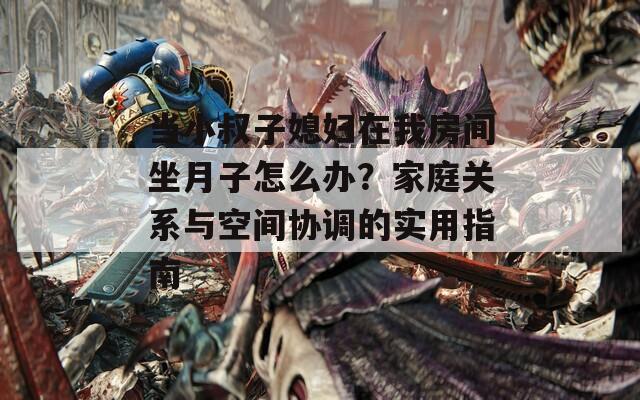 当小叔子媳妇在我房间坐月子怎么办？家庭关系与空间协调的实用指南