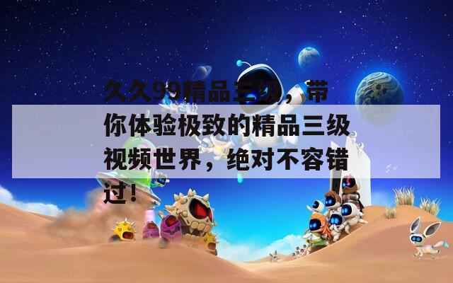 久久99精品三级，带你体验极致的精品三级视频世界，绝对不容错过！