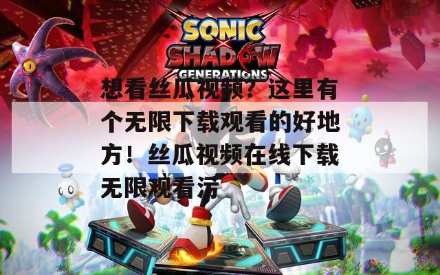 想看丝瓜视频？这里有个无限下载观看的好地方！丝瓜视频在线下载无限观看污