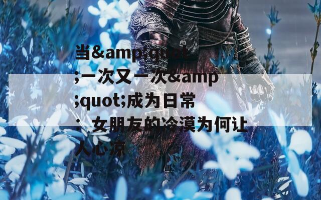 当&quot;一次又一次&quot;成为日常：女朋友的冷漠为何让人心凉