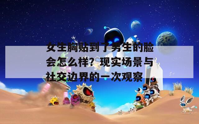 女生胸贴到了男生的脸会怎么样？现实场景与社交边界的一次观察