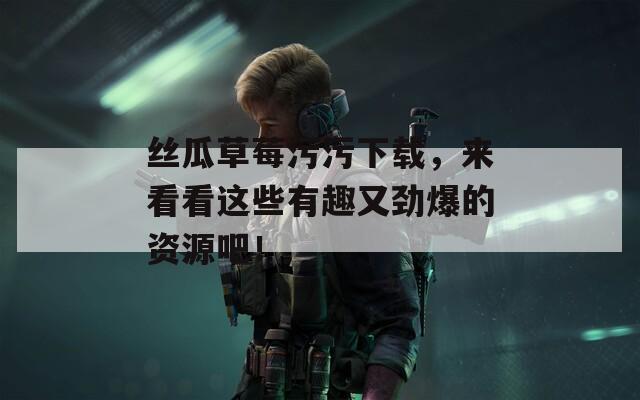 丝瓜草莓污污下载，来看看这些有趣又劲爆的资源吧！