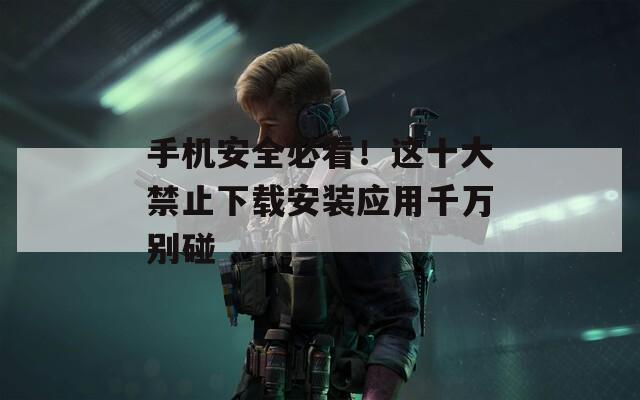 手机安全必看！这十大禁止下载安装应用千万别碰