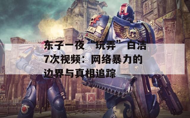 东子一夜“玩弄”白洁7次视频：网络暴力的边界与真相追踪