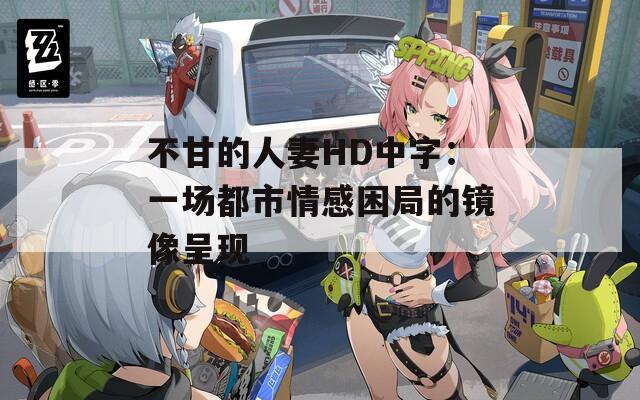 不甘的人妻HD中字：一场都市情感困局的镜像呈现