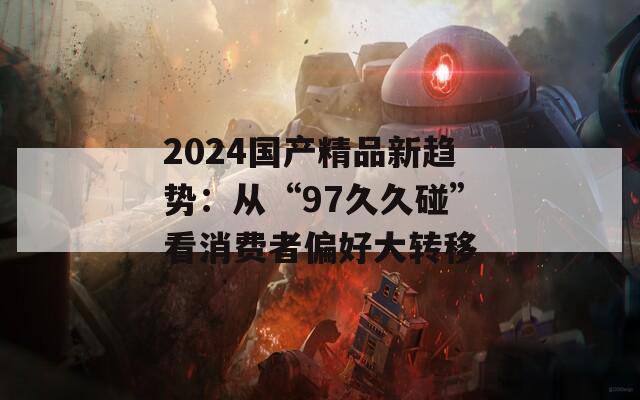 2024国产精品新趋势：从“97久久碰”看消费者偏好大转移